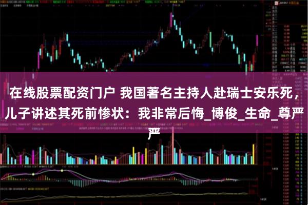 在线股票配资门户 我国著名主持人赴瑞士安乐死，儿子讲述其死前惨状：我非常后悔_博俊_生命_尊严