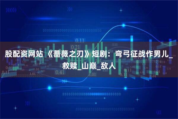 股配资网站 《蔷薇之刃》短剧：弯弓征战作男儿_救赎_山巅_敌人