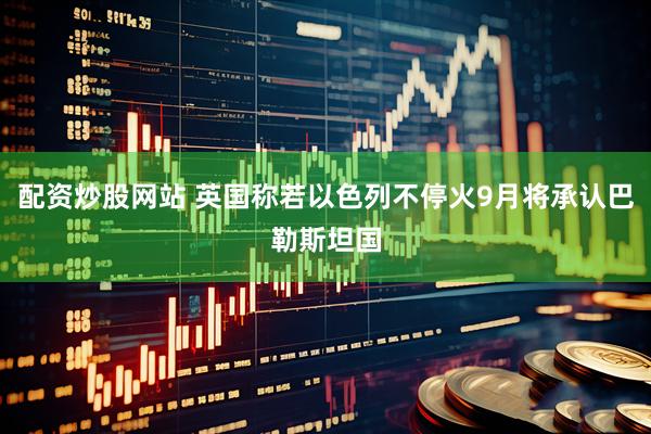 配资炒股网站 英国称若以色列不停火9月将承认巴勒斯坦国