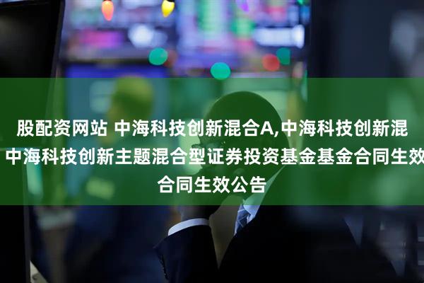 股配资网站 中海科技创新混合A,中海科技创新混合C: 中海科技创新主题混合型证券投资基金基金合同生效公告