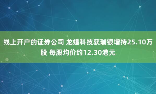 线上开户的证券公司 龙蟠科技获瑞银增持25.10万股 每股均价约12.30港元